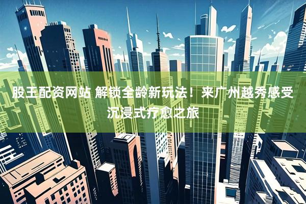 股王配资网站 解锁全龄新玩法！来广州越秀感受沉浸式疗愈之旅