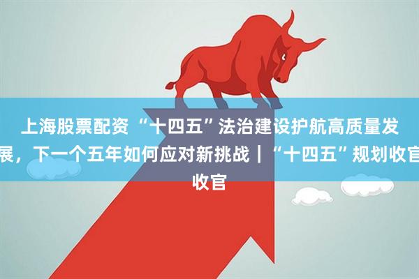 上海股票配资 “十四五”法治建设护航高质量发展，下一个五年如何应对新挑战｜“十四五”规划收官
