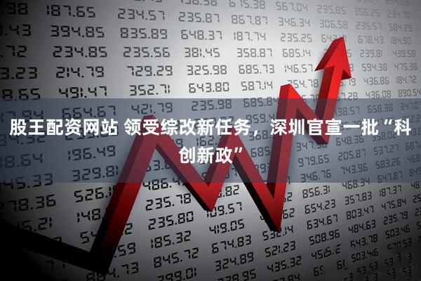 股王配资网站 领受综改新任务，深圳官宣一批“科创新政”