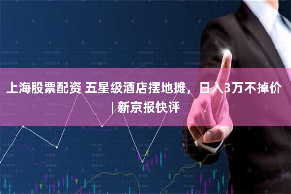 上海股票配资 五星级酒店摆地摊，日入3万不掉价 | 新京报快评