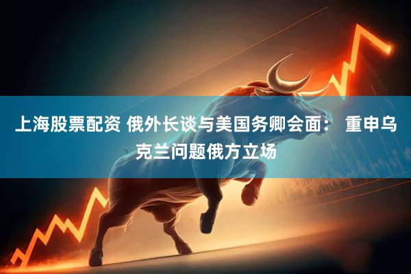 上海股票配资 俄外长谈与美国务卿会面： 重申乌克兰问题俄方立场