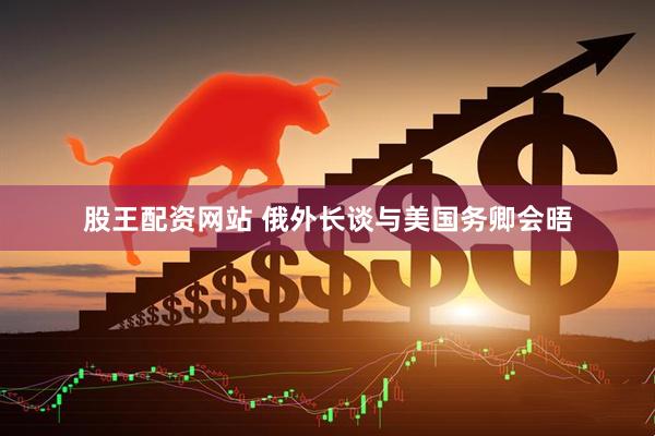 股王配资网站 俄外长谈与美国务卿会晤