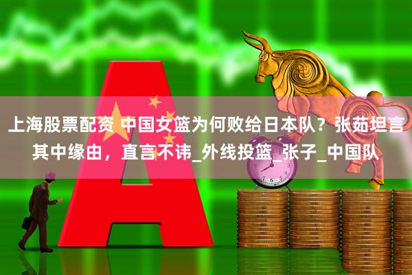 上海股票配资 中国女篮为何败给日本队？张茹坦言其中缘由，直言不讳_外线投篮_张子_中国队