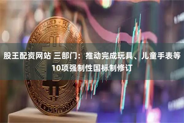 股王配资网站 三部门：推动完成玩具、儿童手表等10项强制性国标制修订