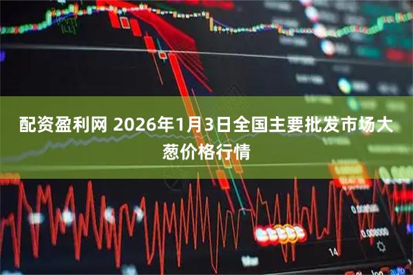 配资盈利网 2026年1月3日全国主要批发市场大葱价格行情